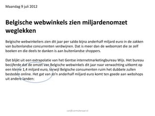 Maandag 9 juli 2012



Belgische webwinkels zien miljardenomzet
weglekken
Belgische webwinkeliers zien dit jaar per saldo bijna anderhalf miljard euro in de zakken
van buitenlandse concurrenten verdwijnen. Dat is meer dan de webomzet die ze zelf
boeken en die deels te danken is aan buitenlandse shoppers.

Dat blijkt uit een extrapolatie van het Gentse internetmarketingbureau Wijs. Het bureau
becijferde dat de omzet van Belgische webwinkels dit jaar naar verwachting uitkomt op
een kleine 1,4 miljard euro, terwijl Belgische consumenten ruim het dubbele zullen
besteden online. Het gat van zo’n anderhalf miljard euro komt ten goede aan webshops
uit andere landen:




                                       cor@cormolenaar.nl
 
