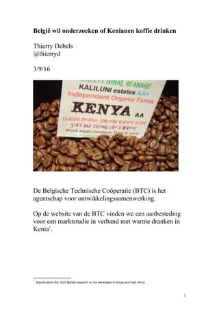 België wil onderzoeken of Kenianen koffie drinken
Thierry Debels
@thierryd
3/9/16
De Belgische Technische Coöperatie (BTC) is het
agentschap voor ontwikkelingssamenwerking.
Op de website van de BTC vinden we een aanbesteding
voor een marktstudie in verband met warme dranken in
Kenia1
.
1
Specifications Bxl 1620 Market research on hot beverages in Kenya and East Africa
1
 