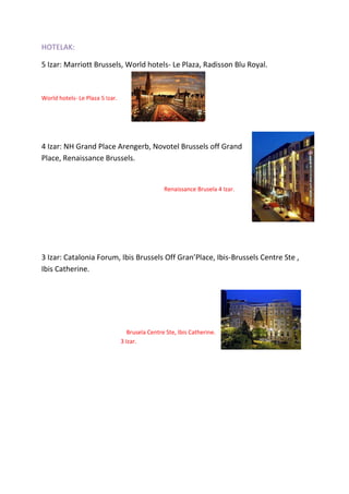 HOTELAK:
5 Izar: Marriott Brussels, World hotels- Le Plaza, Radisson Blu Royal.
World hotels- Le Plaza 5 Izar.
4 Izar: NH Grand Place Arengerb, Novotel Brussels off Grand
Place, Renaissance Brussels.
Renaissance Brusela 4 Izar.
3 Izar: Catalonia Forum, Ibis Brussels Off Gran’Place, Ibis-Brussels Centre Ste ,
Ibis Catherine.
Brusela Centre Ste, Ibis Catherine.
3 Izar.
 