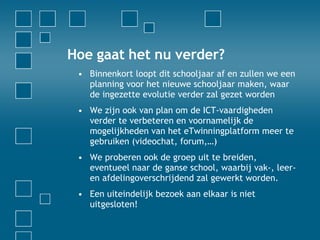 Hoe gaat het nu verder? Binnenkort loopt dit schooljaar af en zullen we een planning voor het nieuwe schooljaar maken, waar de ingezette evolutie verder zal gezet worden We zijn ook van plan om de ICT-vaardigheden verder te verbeteren en voornamelijk de mogelijkheden van het eTwinningplatform meer te gebruiken (videochat, forum,…) We proberen ook de groep uit te breiden, eventueel naar de ganse school, waarbij vak-, leer- en afdelingoverschrijdend zal gewerkt worden. Een uiteindelijk bezoek aan elkaar is niet uitgesloten! 