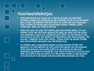 Voorbeeldtekstjes  Hallo allemaal Ik ben Tessa van ‘t Hof en ik hout van met klein kinderen omgaan.En spelletjes op de computer.ik zit in vo instroomik ben 13 jaarwij hebben Valentijn disco en Jullie ook ?en Tessa gaat foto’s maken.En Nicole gaat versieringen maken hebben Jullie verkering?doei van Tessa en Nicole Hallo hier zijn wij weer.Wij hebben een paasontbijt gehad. En wat hebben jullie met de Pasen gedaan?Wij gaan op kamp met de school van maandag 16 april t/m vrijdag 20 april 2007. en het thema is een reis terug in de tijd. Wij hebben als bovenbouw het thema Egypte. Wij kunnen volgende week niet mailen. Stefan heeft op Goede Vrijdag een instructiefilm gemaakt voor het Rode Kruis. we hebben geen paasontbijt gedaan in paasvakantie ik heb veel gespeeld en veel geheten ik wens jullie een goede reis toe amuseer jullie heel goed en voor jullie juffen en de meester ik heb veel paaseitjes op geheten en bedankt voor jullie berichtje ik vind het heel leuk van jullie is dat op school of is dat ergens anders is dat op hotel of in de tent of in de huisje wat doe jullie daar groetjes van vicky 