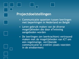 Projectdoelstellingen Communicatie opzetten tussen leerlingen met beperkingen in Nederland en België Leren gebruik maken van de diverse mogelijkheden die door eTwinning aangeboden worden De leerlingen (en leerkrachten) vertrouwd maken met de mogelijkheden van ICT om een regelmatige, verrijkende communicatie te creëren (zoals voorzien in de eindtermen) 