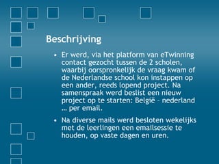 Beschrijving Er werd, via het platform van eTwinning contact gezocht tussen de 2 scholen, waarbij oorspronkelijk de vraag kwam of de Nederlandse school kon instappen op een ander, reeds lopend project. Na samenspraak werd beslist een nieuw project op te starten: België – nederland … per email. Na diverse mails werd besloten wekelijks met de leerlingen een emailsessie te houden, op vaste dagen en uren.  