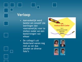 Verloop Aanvankelijk werd beslist om onszelf (de leerlingen dan voornamelijk) voor te stellen zodat we een beeld kregen van elkaar De collega’s uit Nederland waren nog niet zo ver dus zonden ze diverse foto’s 