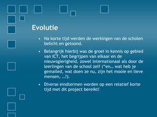 Evolutie Na korte tijd werden de werkingen van de scholen belicht en getoond.  Belangrijk hierbij was de groei in kennis op gebied van ICT, het begrijpen van elkaar en de nieuwsgierigheid, zowel internationaal als door de leerlingen van de school zelf (“en… wat heb je gemailed, wat doen ze nu, zijn het mooie en lieve mensen, …?). Diverse eindtermen worden op een relatief korte tijd met dit project bereikt! 