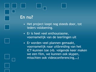 En nu? Het project loopt nog steeds door, tot ieders voldoening. Er is heel veel enthousiasme, voornamelijk van de leerlingen uit Er worden veel plannen gemaakt, voornamelijk naar uitbreiding van het ICT-kunnen toe (vb. volgende keer maken we een film, we kunnen ook skypen, misschien ook videoconferencing,…) 
