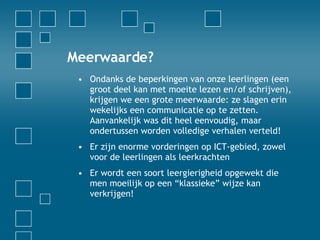 Meerwaarde? Ondanks de beperkingen van onze leerlingen (een groot deel kan met moeite lezen en/of schrijven), krijgen we een grote meerwaarde: ze slagen erin wekelijks een communicatie op te zetten. Aanvankelijk was dit heel eenvoudig, maar ondertussen worden volledige verhalen verteld! Er zijn enorme vorderingen op ICT-gebied, zowel voor de leerlingen als leerkrachten Er wordt een soort leergierigheid opgewekt die men moeilijk op een “klassieke” wijze kan verkrijgen! 