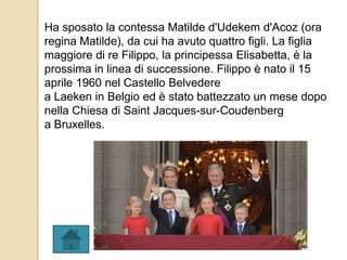 Ha sposato la contessa Matilde d'Udekem d'Acoz (ora
regina Matilde), da cui ha avuto quattro figli. La figlia
maggiore di re Filippo, la principessa Elisabetta, è la
prossima in linea di successione. Filippo è nato il 15
aprile 1960 nel Castello Belvedere
a Laeken in Belgio ed è stato battezzato un mese dopo
nella Chiesa di Saint Jacques-sur-Coudenberg
a Bruxelles.
 