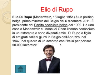 Elio di Rupo
Elio Di Rupo (Morlanwelz, 18 luglio 1951) è un politico
belga, primo ministro del Belgio dal 6 dicembre 2011. È
presidente del Partito socialista belga dal 1999. Ha una
casa a Morlanwelz e i nonni di Orian l’hanno conosciuto
in un ristorante e sono divenuti amici. Di Rupo è figlio
di emigrati italiani giunti in Belgio dall'Abruzzo, nel
1947, nel quadro di un accordo con l'Italia per portare
50.000 lavoratori italiani in Belgio.
 