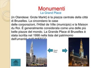 Monumenti
La Grand Place
(in Olandese: Grote Markt) è la piazza centrale della città
di Bruxelles. La circondano le case
delle corporazioni, l'Hôtel de Ville (municipio) e la Maison
du Roi. È generalmente considerata come una delle più
belle piazze del mondo. La Grande Place di Bruxelles è
stata iscritta nel 1998 nella lista del patrimonio
dell'umanità dell'UNESCO.
Grand
Place
 