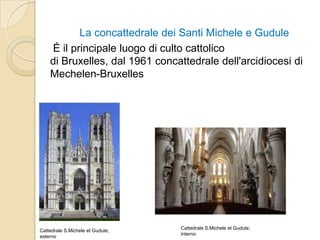 La concattedrale dei Santi Michele e Gudule
É il principale luogo di culto cattolico
di Bruxelles, dal 1961 concattedrale dell'arcidiocesi di
Mechelen-Bruxelles
Cattedrale S.Michele et Gudule;
esterno
Cattedrale S.Michele et Gudule;
interno
 