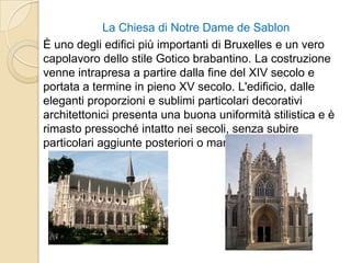 La Chiesa di Notre Dame de Sablon
È uno degli edifici più importanti di Bruxelles e un vero
capolavoro dello stile Gotico brabantino. La costruzione
venne intrapresa a partire dalla fine del XIV secolo e
portata a termine in pieno XV secolo. L'edificio, dalle
eleganti proporzioni e sublimi particolari decorativi
architettonici presenta una buona uniformità stilistica e è
rimasto pressoché intatto nei secoli, senza subire
particolari aggiunte posteriori o manipolazioni.
 