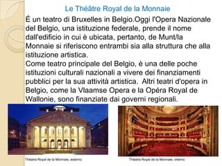 Le Théâtre Royal de la Monnaie
É un teatro di Bruxelles in Belgio.Oggi l'Opera Nazionale
del Belgio, una istituzione federale, prende il nome
dall'edificio in cui è ubicata, pertanto, de Munt/la
Monnaie si riferiscono entrambi sia alla struttura che alla
istituzione artistica.
Come teatro principale del Belgio, è una delle poche
istituzioni culturali nazionali a vivere dei finanziamenti
pubblici per la sua attività artistica. Altri teatri d'opera in
Belgio, come la Vlaamse Opera e la Opéra Royal de
Wallonie, sono finanziate dai governi regionali.
Théatre Royal de la Monnaie; internoThéatre Royal de la Monnaie; esterno
 
