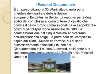 Il Parco del Cinquantenario
È un parco urbano di 30 ettari, situato nella parte
orientale del quartiere delle istituzioni
europee di Bruxelles, in Belgio. La maggior parte degli
edifici del complesso a forma di ferro di cavallo che
domina il parco furono commissionati da re Leopoldo II e
costruiti per l'esposizione nazionale del 1880, a
commemorazione del cinquantesimo anniversario
dell'indipendenza belga. La parte nord del complesso
ospita dal 1880 il Musée de l'armée, cui si sono
successivamente affiancati il museo del
Cinquantenario e il museo Autoworld, nella parte sud.
Nel parco sono inoltre presenti il Tempio delle Passioni
Umane e la Grande Moschea di Bruxelles.
 