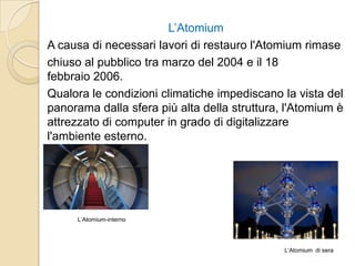 L’Atomium
A causa di necessari lavori di restauro l'Atomium rimase
chiuso al pubblico tra marzo del 2004 e il 18
febbraio 2006.
Qualora le condizioni climatiche impediscano la vista del
panorama dalla sfera più alta della struttura, l'Atomium è
attrezzato di computer in grado di digitalizzare
l'ambiente esterno.
L‘Atomium di sera
L‘Atomium-interno
 