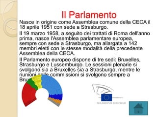 Il Parlamento
Nasce in origine come Assemblea comune della CECA il
18 aprile 1951 con sede a Strasburgo.
Il 19 marzo 1958, a seguito dei trattati di Roma dell'anno
prima, nasce l'Assemblea parlamentare europea,
sempre con sede a Strasburgo, ma allargata a 142
membri eletti con le stesse modalità della precedente
Assemblea della CECA.
Il Parlamento europeo dispone di tre sedi: Bruxelles,
Strasburgo e Lussemburgo. Le sessioni plenarie si
svolgono sia a Bruxelles sia a Strasburgo, mentre le
riunioni delle commissioni si svolgono sempre a
Bruxelles.
 
