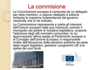 La commisione
La Commissione europea è composta da un delegato
per stato membro: a ciascun delegato è tuttavia
richiesta la massima indipendenza dal governo
nazionale che lo ha indicato.
La Commissione rappresenta e tutela gli interessi
dell'Unione europea nella sua interezza; avendo il
monopolio del potere di iniziativa legislativa, propone
l'adozione degli atti normativi comunitari, la cui
approvazione ultima spetta al Parlamento europeo e
al Consiglio dell'Unione Europea; è responsabile
inoltre dell'attuazione delle decisioni politiche da parte
degli organi legislativi, gestisce i programmi UE e la
spesa dei suoi fondi.
 