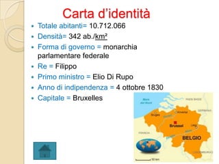 Carta d’identità
 Totale abitanti= 10.712.066
 Densità= 342 ab./km²
 Forma di governo = monarchia
parlamentare federale
 Re = Filippo
 Primo ministro = Elio Di Rupo
 Anno di indipendenza = 4 ottobre 1830
 Capitale = Bruxelles
 