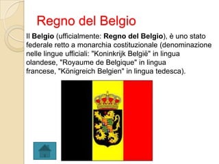 Regno del Belgio
Il Belgio (ufficialmente: Regno del Belgio), è uno stato
federale retto a monarchia costituzionale (denominazione
nelle lingue ufficiali: "Koninkrijk België" in lingua
olandese, "Royaume de Belgique" in lingua
francese, "Königreich Belgien" in lingua tedesca).
 