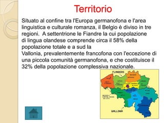 Territorio
Situato al confine tra l'Europa germanofona e l'area
linguistica e culturale romanza, il Belgio è diviso in tre
regioni. A settentrione le Fiandre la cui popolazione
di lingua olandese comprende circa il 58% della
popolazione totale e a sud la
Vallonia, prevalentemente francofona con l'eccezione di
una piccola comunità germanofona, e che costituisce il
32% della popolazione complessiva nazionale.
 