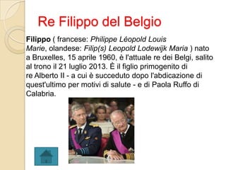 Re Filippo del Belgio
Filippo ( francese: Philippe Léopold Louis
Marie, olandese: Filip(s) Leopold Lodewijk Maria ) nato
a Bruxelles, 15 aprile 1960, è l'attuale re dei Belgi, salito
al trono il 21 luglio 2013. È il figlio primogenito di
re Alberto II - a cui è succeduto dopo l'abdicazione di
quest'ultimo per motivi di salute - e di Paola Ruffo di
Calabria.
 