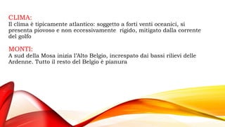 CLIMA:
Il clima è tipicamente atlantico: soggetto a forti venti oceanici, si
presenta piovoso e non eccessivamente rigido, mitigato dalla corrente
del golfo
MONTI:
A sud della Mosa inizia l’Alto Belgio, increspato dai bassi rilievi delle
Ardenne. Tutto il resto del Belgio è pianura
 