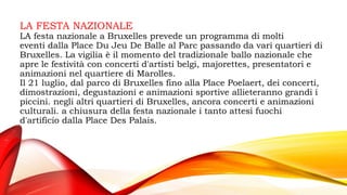LA FESTA NAZIONALE
LA festa nazionale a Bruxelles prevede un programma di molti
eventi dalla Place Du Jeu De Balle al Parc passando da vari quartieri di
Bruxelles. La vigilia è il momento del tradizionale ballo nazionale che
apre le festività con concerti d'artisti belgi, majorettes, presentatori e
animazioni nel quartiere di Marolles.
Il 21 luglio, dal parco di Bruxelles fino alla Place Poelaert, dei concerti,
dimostrazioni, degustazioni e animazioni sportive allieteranno grandi i
piccini. negli altri quartieri di Bruxelles, ancora concerti e animazioni
culturali. a chiusura della festa nazionale i tanto attesi fuochi
d'artificio dalla Place Des Palais.
 