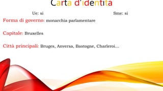Carta d’identità
Ue: si Sme: si
Forma di governo: monarchia parlamentare
Capitale: Bruxelles
Città principali: Bruges, Anversa, Bastogne, Charleroi…
 