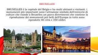 BRUXELLES
BRUXELLES è la capitale del Belgio e ha molti abitanti e visitanti. i
monumenti più importanti sono l'attrazione simbolo dell'intreccio di
culture che risiede a Bruxelles un parco divertimenti che contiene la
riproduzione dei monumenti più belli dell'Europa in tutto sono
riprodotte 80 città e 350 edifici
 