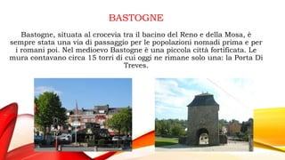 BASTOGNE
Bastogne, situata al crocevia tra il bacino del Reno e della Mosa, è
sempre stata una via di passaggio per le popolazioni nomadi prima e per
i romani poi. Nel medioevo Bastogne è una piccola città fortificata. Le
mura contavano circa 15 torri di cui oggi ne rimane solo una: la Porta Di
Treves.
 