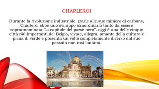 CHARLEROI
Durante la rivoluzione industriale, grazie alle sue miniere di carbone,
Charleroi ebbe uno sviluppo straordinario tanto da essere
soprannominata “la capitale del paese nero”. oggi è una delle cinque
città più importanti del Belgio, vivace, allegra, amante della cultura e
piena di verde e presenta un volto completamente diverso dal suo
passato non così lontano.
 