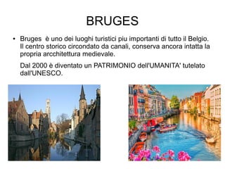 BRUGES
● Bruges è uno dei luoghi turistici piu importanti di tutto il Belgio.
Il centro storico circondato da canali, conserva ancora intatta la
propria arcchitettura medievale.
Dal 2000 è diventato un PATRIMONIO dell'UMANITA' tutelato
dall'UNESCO.
 