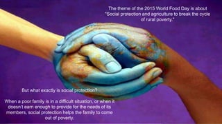 The theme of the 2015 World Food Day is about
"Social protection and agriculture to break the cycle
of rural poverty."
But what exactly is social protection?
When a poor family is in a difficult situation, or when it
doesn’t earn enough to provide for the needs of its
members, social protection helps the family to come
out of poverty.
 