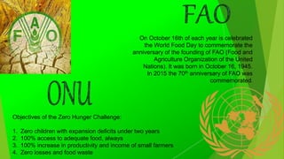 On October 16th of each year is celebrated
the World Food Day to commemorate the
anniversary of the founding of FAO (Food and
Agriculture Organization of the United
Nations). It was born in October 16, 1945.
In 2015 the 70th anniversary of FAO was
commemorated.
Objectives of the Zero Hunger Challenge:
1. Zero children with expansion deficits under two years
2. 100% access to adequate food, always
3. 100% increase in productivity and income of small farmers
4. Zero losses and food waste
 