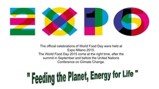 The official celebrations of World Food Day were held at
Expo Milano 2015.
The World Food Day 2015 come at the right time, after the
summit in September and before the United Nations
Conference on Climate Change.
 