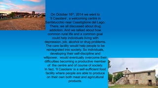 On October 16th, 2014 we went to
‘Il Casolare’, a welcoming centre in
Sanfatucchio near Caastiglione del Lago.
There, we all discussed about drug
addiction. And we talked about how
common rural life and a common goal
could help individuals living with
depression, job, alcohol or drug problems.
The care facility would help people to be
reintegrated into society. So individuals,
developing their self-discipline and
willpower, would eventually overcome their
difficulties becoming a productive member
of the centre and of course of society.
In fact, ‘Il Casolare’ is a self-sufficient food
facility where people are able to produce
on their own both meat and agricultural
products.
 