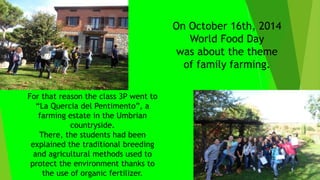 On October 16th, 2014
World Food Day
was about the theme
of family farming.
For that reason the class 3P went to
“La Quercia del Pentimento”, a
farming estate in the Umbrian
countryside.
There, the students had been
explained the traditional breeding
and agricultural methods used to
protect the environment thanks to
the use of organic fertilizer.
 