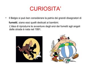 CURIOSITA’
• Il Belgio si può ben considerare la patria dei grandi disegnatori di
fumetti, siano essi quelli dedicati ai bambini.
L'idea di riprodurre le avventure degli eroi dei fumetti agli angoli
delle strade è nata nel 1991.
 