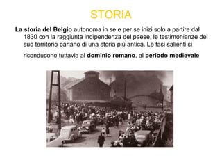 STORIA
La storia del Belgio autonoma in se e per se inizi solo a partire dal
1830 con la raggiunta indipendenza del paese, le testimonianze del
suo territorio parlano di una storia più antica. Le fasi salienti si
riconducono tuttavia al dominio romano, al periodo medievale
 