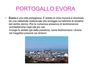 PORTOGALLO:EVORA
• Évora è una città portoghese. È dotata di cinta muraria,è dominata
da una cattedrale medioevale che torreggia sul labirinto di stradine
del centro storico. Per la numerosa presenza di testimonianze
architettoniche negli stili più vari.
Il luogo fu abitato già dalla preistoria, come testimoniano i diversi
siti megalitici presenti nei dintorni.
 
