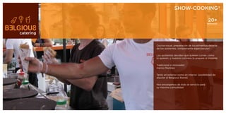SHOW-COOKING®

                                                       20+
                                                      PERSONAS




catering


           Cocina visual; preparación de los alimentos delante
           de los asistentes, ¡simplemente espectacular!

           Los asistentes deciden qué quieren comer, cómo
           lo quieren, y nuestro cocinero lo prepara al instante

           Tradicional o innovador:
           menús flexibles

           Tanto en exterior como en interior (posibilidad de
           alquilar el Belgious Stand)

           Nos encargamos de todo el servicio para
           su máxima comodidad
 