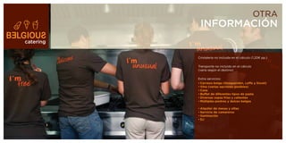 OTRA
            INFORMACIÓN
catering


           Cristalería no incluida en el cálculo (1,20€ pp.)

           Transporte no incluido en el cálculo
           (varía según el destino)

           Extra servicios:
           •	Cerveza	belga	(Hoegaerden,	Leffe	y	Duvel)
           •	Vino	(varias	opciones	posibles)
           •	Cava
           •	Buffet	de	diferentes	tipos	de	pasta
           •	Diversas	sopas	frías	y	calientes
           •	Múltiples	postres	y	dulces	belgas

           •	Alquiler	de	mesas	y	sillas
           •	Servicio	de	camareros
           •	Iluminación
           •	DJ
 