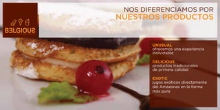 NOS DIFERENCIAMOS POR
NUESTROS PRODUCTOS


       UNUSUAL
       ofrecemos una experiencia
       inolvidable

       DELICIOUS
       productos tradicionales
       de primera calidad

       EXOTIC
       jugos exóticos directamente
       del Amazonas en la forma
       más pura
 