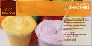 ZUMOS Y
       SMOOTHIES


Refrescantes zumos exóticos
de frutas provenientes de Brasil.
¡Descubra nuevos sabores!
Batidos de fruta y/o helado
Smoothies, una cremosa
tentación
Açai na tigela
(la merienda saludable más
popular de Brasil)
Energía y salud
en estado puro
 