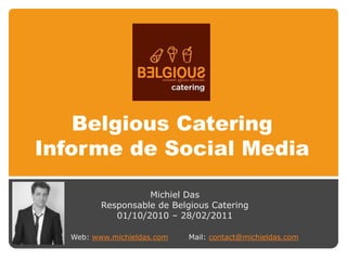 Belgious Catering
Informe de Social Media

                    Michiel Das
          Responsable de Belgious Catering
             01/10/2010 – 28/02/2011

   Web: www.michieldas.com   Mail: contact@michieldas.com
 