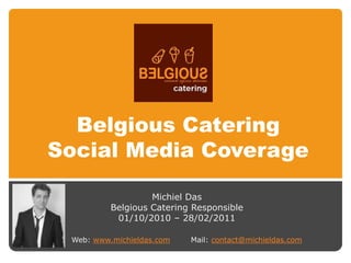 Belgious Catering
Social Media Coverage

                   Michiel Das
          Belgious Catering Responsible
           01/10/2010 – 28/02/2011

 Web: www.michieldas.com   Mail: contact@michieldas.com
 