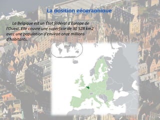 La position géographiqueLa Belgique est un État fédéral d’Europe de l’Ouest. Elle couvre une superficie de 30 528 km2 avec une population d'environ onze millions d'habitants.