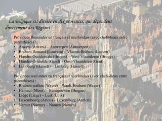 ProvincesLa Belgique est divisée en dix provinces, qui dépendent directement des Régions :Provinces flamandes en français et néerlandais (avec chefs-lieux entre parenthèses) :Anvers (Anvers) – Antwerpen (Antwerpen)