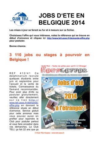 JOBS D‘ETE EN
BELGIQUE 2014
Les mises à jour se feront au fur et à mesure sur ce fichier.
Choisissez l’offre qui vous intéresse, notez la référence qui se trouve en
début d’annonce et cliquez ici http://www.teli.asso.fr/demande-offre.php
pour postuler.
Bonne chance.

3 110 jobs ou stages à pourvoir en
Belgique !

REF
412/41
Ce
delphinarium recrute
quelques étudiants entre
juin et septembre pour
l’accueil et la vente de
tickets. Connaissance du
flamand recommandée.
Pour avoir plus d’info ou
postuler gratuitement,
veuillez aller directement
sur ce lien http://
www.teli.asso.fr/demandeoffre.php en donnant la
référence située en début
d’annonce. Service gratuit
pour cette annonce mais
vous pouvez aussi en
profiter pour rejoindre le
Club pour postuler partout
et vous faire encadrer dans
vos démarches. Le Club
TELI, ça fait 22 ans que ça
© Club TELI Copies - www.teli.asso.fr

 