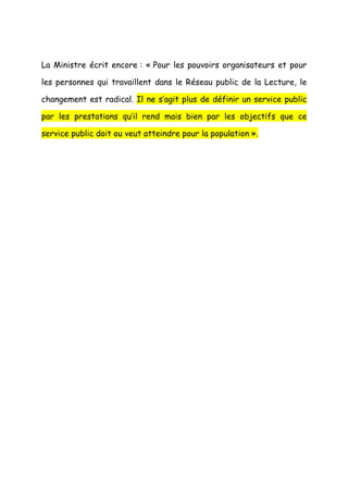 La Ministre écrit encore : « Pour les pouvoirs organisateurs et pour

les personnes qui travaillent dans le Réseau public de la Lecture, le

changement est radical. Il ne s’agit plus de définir un service public

par les prestations qu’il rend mais bien par les objectifs que ce

service public doit ou veut atteindre pour la population ».
 